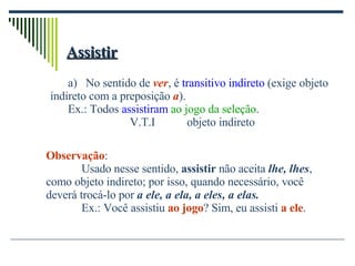 Assistir No sentido de  ver , é  transitivo indireto  (exige objeto  indireto com a preposição  a ). Ex.: Todos  assistiram   ao jogo da seleção .   V.T.I  objeto indireto Observação : Usado nesse sentido,  assistir  não aceita  lhe, lhes , como objeto indireto; por isso, quando necessário, você deverá trocá-lo por  a ele, a ela, a eles, a elas. Ex.: Você assistiu  ao jogo ? Sim, eu assisti  a ele . 