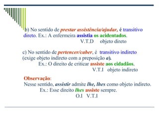 c) No sentido de   pertencer/caber , é   transitivo indireto  (exige objeto indireto com a preposição  a ) . Ex.: O direito de criticar  assiste   aos cidadãos .   V.T.I  objeto indireto Observação : Nesse sentido,  assistir  admite  lhe, lhes  como objeto indireto.  Ex.: Esse direito  lhes   assiste  sempre. O.I  V.T.I b) No sentido de  prestar assistência/ajudar,  é   transitivo  direto.  Ex.: A enfermeira  assistia   os acidentados .   V.T.D  objeto direto 