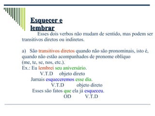 Esquecer e lembrar Esses dois verbos não mudam de sentido, mas podem ser transitivos diretos ou indiretos. São  transitivos diretos  quando não são pronominais, isto é, quando não estão acompanhados de pronome oblíquo  (me, te, se, nos, etc.). Ex.: Eu  lembrei   seu aniversário .   V.T.D  objeto direto  Jamais  esqueceremos   esse dia . V.T.D  objeto direto   Esses são fatos  que  ela já  esqueceu . OD  V.T.D 