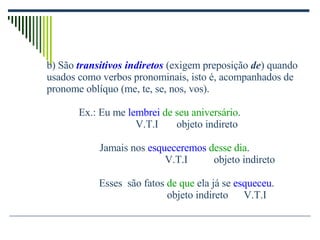 b) São  transitivos indiretos  (exigem preposição  de ) quando usados como verbos pronominais, isto é, acompanhados de pronome oblíquo (me, te, se, nos, vos). Ex.: Eu me  lembrei  de seu aniversário . V.T.I  objeto indireto   Jamais nos  esqueceremos   desse dia .   V.T.I  objeto indireto Esses  são fatos  de que  ela já se  esqueceu . objeto indireto  V.T.I 