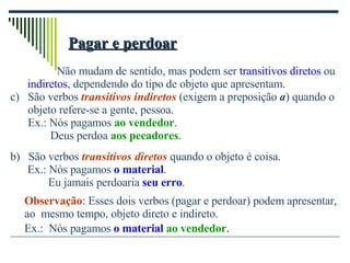 Pagar e perdoar   Não mudam de sentido, mas podem ser  transitivos diretos  ou indiretos , dependendo do tipo de objeto que apresentam. São verbos  transitivos indiretos  (exigem a preposição  a ) quando o objeto refere-se a gente, pessoa. Ex.: Nós pagamos  ao vendedor . Deus perdoa  aos pecadores . b)  São verbos  transitivos diretos  quando o objeto é coisa. Ex.: Nós pagamos  o material .   Eu jamais perdoaria  seu erro . Observação : Esses dois verbos (pagar e perdoar) podem apresentar,  ao  mesmo tempo, objeto direto e indireto.   Ex.:  Nós pagamos  o material   ao vendedor . 