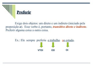 Preferir Exige dois objetos: um direto e um indireto (iniciado pela preposição  a ).  Esse verbo é, portanto,  transitivo direto e indireto . Preferir alguma coisa a outra coisa. Ex.: Ele  sempre  preferiu  o trabalho   a o estudo .  VTDI OD OI 