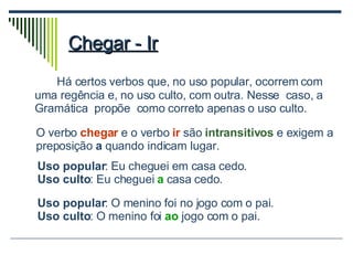 Chegar - Ir Há certos verbos que, no uso popular, ocorrem com uma regência e, no uso culto, com outra. Nesse  caso, a  Gramática  propõe  como correto apenas o uso culto. O verbo  chegar   e o verbo  ir  são  intransitivos  e exigem a preposição  a  quando indicam lugar. Uso popular : Eu cheguei em casa cedo. Uso culto : Eu cheguei  a   casa cedo. Uso popular : O menino foi no jogo com o pai. Uso culto : O menino foi  ao  jogo com o pai. 