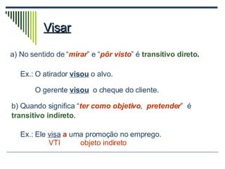 Visar a) No sentido de “ mirar ” e “ pôr visto ” é  transitivo direto . Ex.: O atirador  visou  o alvo. O gerente  visou   o cheque do cliente. b) Quando significa “ ter como objetivo ,  pretender ”  é  transitivo indireto . Ex.: Ele  visa   a  uma promoção no emprego. VTI   objeto indireto 