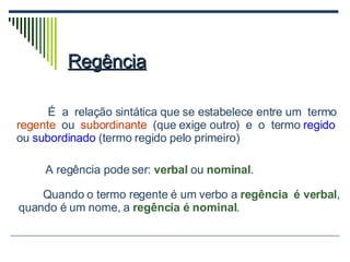 Regência   É  a  relação sintática que se estabelece entre um  termo  regente   ou  subordinante   (que exige outro)  e  o  termo  regido  ou  subordinado  (termo regido pelo primeiro)  Quando o termo regente é um verbo a  regência  é verbal , quando é um nome, a  regência é nominal . A regência pode ser:  verbal   ou  nominal . 