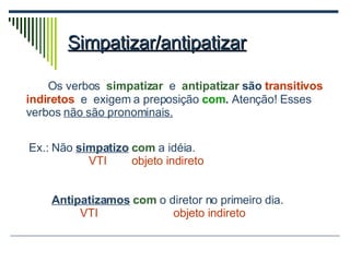 Simpatizar/antipatizar Os verbos  simpatizar   e  antipatizar  são  transitivos indiretos   e  exigem a preposição   com .  Atenção! Esses verbos  não são pronominais. Ex.: Não  simpatizo   com  a idéia.  VTI  objeto indireto Antipatizamos   com  o diretor no primeiro dia. VTI   objeto indireto 