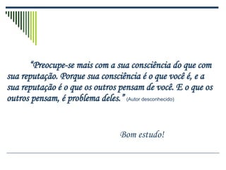 “ Preocupe-se mais com a sua consciência do que com sua reputação. Porque sua consciência é o que você é, e a sua reputação é o que os outros pensam de você. E o que os outros pensam, é problema deles.”   (Autor desconhecido) Bom estudo! 