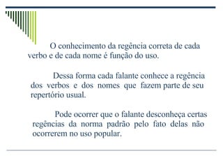 O conhecimento da regência correta de cada verbo e de cada nome é função do uso. Dessa forma cada falante conhece a regência dos  verbos  e  dos  nomes  que  fazem parte de seu repertório usual. Pode ocorrer que o falante desconheça certas regências  da  norma  padrão  pelo  fato  delas  não ocorrerem no uso popular. 