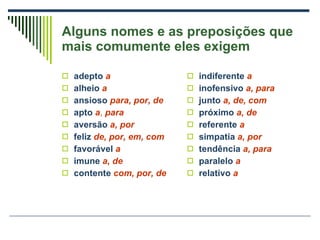 Alguns nomes e as preposições que mais comumente eles exigem adepto   a alheio   a ansioso   para, por, de apto   a ,  para aversão   a, por feliz   de, por, em, com favorável   a imune   a, de contente  com, por, de indiferente   a inofensivo   a, para junto   a, de, com próximo   a, de referente   a simpatia   a, por tendência   a, para paralelo   a relativo   a 