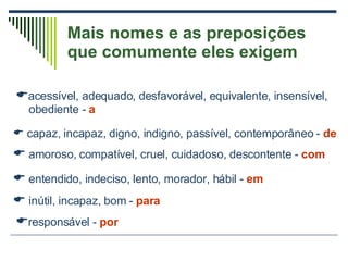 Mais nomes e as preposições que comumente eles exigem  acessível, adequado, desfavorável, equivalente, insensível, obediente -  a capaz, incapaz, digno, indigno, passível, contemporâneo -  de    amoroso, compatível, cruel, cuidadoso, descontente -  com    entendido, indeciso, lento, morador, hábil -  em    inútil, incapaz, bom -  para    responsável -  por 