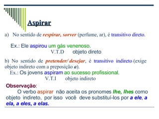 Aspirar No sentido de  respirar, sorver  (perfume, ar), é  transitivo direto .  b)  No  sentido  de  pretender/ desejar ,  é  transitivo  indireto  (exige objeto indireto com a preposição  a ). Ex.:  Os jovens  aspiram   ao sucesso profissional . V.T.I  objeto indireto Observação : O verbo  aspirar   não aceita os pronomes  lhe, lhes  como objeto  indireto,  por isso  você  deve substituí-los por  a ele ,  a ela, a eles, a elas. Ex.: Ele  aspirou   um gás venenoso . V.T.D   objeto direto 