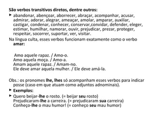 São verbos transitivos diretos, dentre outros:
 abandonar, abençoar, aborrecer, abraçar, acompanhar, acusar,
  admirar, adorar, alegrar, ameaçar, amolar, amparar, auxiliar,
  castigar, condenar, conhecer, conservar,convidar, defender, eleger,
  estimar, humilhar, namorar, ouvir, prejudicar, prezar, proteger,
  respeitar, socorrer, suportar, ver, visitar.
Na língua culta, esses verbos funcionam exatamente como o verbo
  amar:

  Amo aquele rapaz. / Amo-o.
  Amo aquela moça. / Amo-a.
  Amam aquele rapaz. / Amam-no.
  Ele deve amar aquela mulher. / Ele deve amá-la.

Obs.: os pronomes lhe, lhes só acompanham esses verbos para indicar
  posse (caso em que atuam como adjuntos adnominais).
 Exemplos:
 Quero beijar-lhe o rosto. (= beijar seu rosto)
  Prejudicaram-lhe a carreira. (= prejudicaram sua carreira)
  Conheço-lhe o mau humor! (= conheço seu mau humor)
 