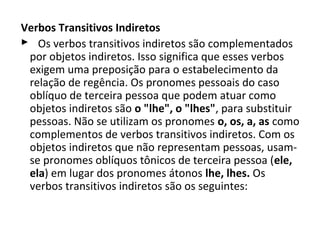 Verbos Transitivos Indiretos
    Os verbos transitivos indiretos são complementados 
  por objetos indiretos. Isso significa que esses verbos 
  exigem uma preposição para o estabelecimento da 
  relação de regência. Os pronomes pessoais do caso 
  oblíquo de terceira pessoa que podem atuar como 
  objetos indiretos são o "lhe", o "lhes", para substituir 
  pessoas. Não se utilizam os pronomes o, os, a, as como 
  complementos de verbos transitivos indiretos. Com os 
  objetos indiretos que não representam pessoas, usam-
  se pronomes oblíquos tônicos de terceira pessoa (ele,
  ela) em lugar dos pronomes átonos lhe, lhes. Os 
  verbos transitivos indiretos são os seguintes:
 