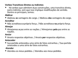 Verbos Transitivos Diretos ou Indiretos
    Há verbos que admitem duas construções, uma transitiva direta, 
  outra indireta, sem que isso implique modificações de sentido. 
  Dentre os principais, temos:
Abdicar
 Abdicou as vantagens do cargo. / Abdicou das vantagens do cargo.
Acreditar 
 Não acreditava a própria força. / Não acreditava na própria força.
Almejar 
 Almejamos a paz entre as nações. / Almejamos pela paz entre as 
  nações.
Ansiar 
 Anseia respostas objetivas. / Anseia por respostas objetivas.
Anteceder
 Sua partida antecedeu uma série de fatos estranhos. / Sua partida 
  antecedeu a uma série de fatos estranhos.
Atender
 Atendeu os meus pedidos. / Atendeu aos meus pedidos.
 