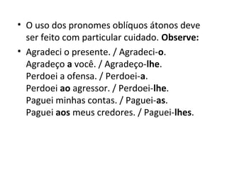• O uso dos pronomes oblíquos átonos deve 
  ser feito com particular cuidado. Observe: 
• Agradeci o presente. / Agradeci-o.
  Agradeço a você. / Agradeço-lhe.
  Perdoei a ofensa. / Perdoei-a.
  Perdoei ao agressor. / Perdoei-lhe.
  Paguei minhas contas. / Paguei-as.
  Paguei aos meus credores. / Paguei-lhes.
 