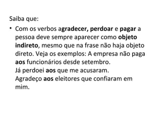 Saiba que:
• Com os verbos agradecer, perdoar e pagar a 
  pessoa deve sempre aparecer como objeto
  indireto, mesmo que na frase não haja objeto 
  direto. Veja os exemplos: A empresa não paga 
  aos funcionários desde setembro.
  Já perdoei aos que me acusaram.
  Agradeço aos eleitores que confiaram em 
  mim.
 