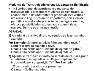 Mudança de Transitividade versus Mudança de Significado
    Há verbos que, de acordo com a mudança de 
    transitividade, apresentam mudança de significado. O 
    conhecimento das diferentes regências desses verbos é 
    um recurso linguístico muito importante, pois além de 
    permitir a correta interpretação de passagens escritas, 
    oferece possibilidades expressivas a quem fala ou 
    escreve. Dentre os principais, estão:
AGRADAR 
1) Agradar é transitivo direto no sentido de fazer carinhos, 
    acariciar.
Por Exemplo: Sempre agrada o filho quando o revê. / 
    Sempre o agrada quando o revê.
    Cláudia não perde oportunidade de agradar o gato. / 
    Cláudia não perde oportunidade de agradá-lo. 
2) Agradar é transitivo indireto no sentido de causar agrado 
    a, satisfazer, ser agradável a.  Rege complemento 
    introduzido pela preposição "a". Por Exemplo: 
      O cantor não agradou aos presentes.
    O cantor não lhes agradou.
 