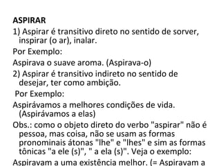 ASPIRAR
1) Aspirar é transitivo direto no sentido de sorver, 
  inspirar (o ar), inalar.
Por Exemplo: 
Aspirava o suave aroma. (Aspirava-o) 
2) Aspirar é transitivo indireto no sentido de 
  desejar, ter como ambição.
 Por Exemplo: 
Aspirávamos a melhores condições de vida. 
  (Aspirávamos a elas) 
Obs.: como o objeto direto do verbo "aspirar" não é 
  pessoa, mas coisa, não se usam as formas 
  pronominais átonas "lhe" e "lhes" e sim as formas 
  tônicas "a ele (s)", " a ela (s)". Veja o exemplo: 
Aspiravam a uma existência melhor. (= Aspiravam a 
 