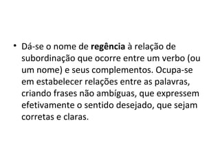 • Dá-se o nome de regência à relação de
  subordinação que ocorre entre um verbo (ou
  um nome) e seus complementos. Ocupa-se
  em estabelecer relações entre as palavras,
  criando frases não ambíguas, que expressem
  efetivamente o sentido desejado, que sejam
  corretas e claras.
 