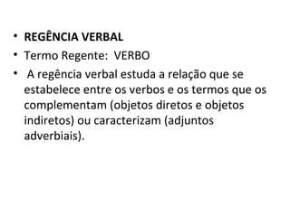 • REGÊNCIA VERBAL
• Termo Regente: VERBO
• A regência verbal estuda a relação que se
  estabelece entre os verbos e os termos que os
  complementam (objetos diretos e objetos
  indiretos) ou caracterizam (adjuntos
  adverbiais).
 
