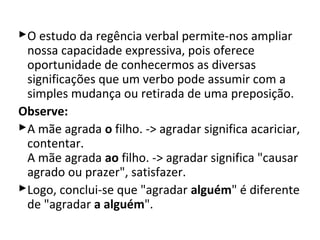 O estudo da regência verbal permite-nos ampliar
 nossa capacidade expressiva, pois oferece
 oportunidade de conhecermos as diversas
 significações que um verbo pode assumir com a
 simples mudança ou retirada de uma preposição.
Observe:
A mãe agrada o filho. -> agradar significa acariciar,
 contentar.
 A mãe agrada ao filho. -> agradar significa "causar
 agrado ou prazer", satisfazer.
Logo, conclui-se que "agradar alguém" é diferente
 de "agradar a alguém".
 