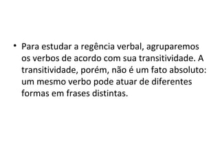 • Para estudar a regência verbal, agruparemos
  os verbos de acordo com sua transitividade. A
  transitividade, porém, não é um fato absoluto:
  um mesmo verbo pode atuar de diferentes
  formas em frases distintas.
 