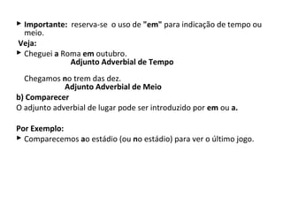  Importante: reserva-se o uso de "em" para indicação de tempo ou
  meio.
Veja:
 Cheguei a Roma em outubro.
              Adjunto Adverbial de Tempo
  Chegamos no trem das dez.
             Adjunto Adverbial de Meio
b) Comparecer
O adjunto adverbial de lugar pode ser introduzido por em ou a.

Por Exemplo:
 Comparecemos ao estádio (ou no estádio) para ver o último jogo.
 