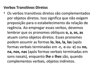 Verbos Transitivos Diretos
• Os verbos transitivos diretos são complementados
  por objetos diretos. Isso significa que não exigem
  preposição para o estabelecimento da relação de
  regência. Ao empregar esses verbos, devemos
  lembrar que os pronomes oblíquos o, a, os, as
  atuam como objetos diretos. Esses pronomes
  podem assumir as formas lo, los, la, las (após
  formas verbais terminadas em -r, -s ou -z) ou no,
  na, nos, nas (após formas verbais terminadas em
  sons nasais), enquanto lhe e lhes são, quando
  complementos verbais, objetos indiretos.
 