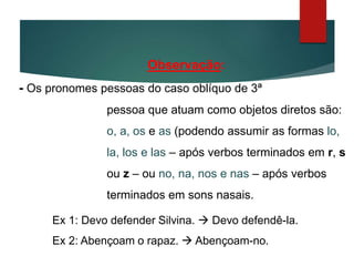 Observação:
- Os pronomes pessoas do caso oblíquo de 3ª
pessoa que atuam como objetos diretos são:
o, a, os e as (podendo assumir as formas lo,
la, los e las – após verbos terminados em r, s
ou z – ou no, na, nos e nas – após verbos
terminados em sons nasais.
Ex 1: Devo defender Silvina.  Devo defendê-la.
Ex 2: Abençoam o rapaz.  Abençoam-no.
 