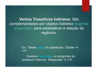 Verbos Transitivos Indiretos: São
complementados por objetos indiretos exigindo
preposição para estabelecer a relação de
regência.
Ex : Gesiel gosta de questionar. Gostar 
VTI
Gustavo respondeu às perguntas do
professor Fabrício. Responder  VTI
 