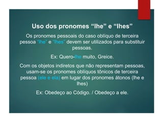 Uso dos pronomes “lhe” e “lhes”
Os pronomes pessoais do caso oblíquo de terceira
pessoa “lhe” e “lhes” devem ser utilizados para substituir
pessoas.
Ex: Quero-lhe muito, Greice.
Com os objetos indiretos que não representam pessoas,
usam-se os pronomes oblíquos tônicos de terceira
pessoa (ele e ela) em lugar dos pronomes átonos (lhe e
lhes)
Ex: Obedeço ao Código. / Obedeço a ele.
 