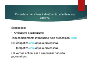 Os verbos transitivos indiretos não admitem voz
passiva.
Excessões:
* Antipatizar e simpatizar:
Tem complemento introduzido pela preposição “com”
Ex: Antipatizo com aquela professora.
Simpatizo com aquela professora.
Os verbos antipatizar e simpatizar não são
pronominais.
 