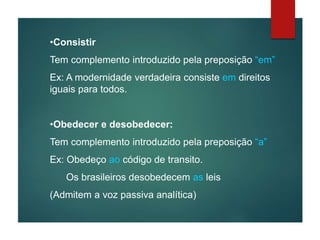 •Consistir
Tem complemento introduzido pela preposição “em”
Ex: A modernidade verdadeira consiste em direitos
iguais para todos.
•Obedecer e desobedecer:
Tem complemento introduzido pela preposição “a”
Ex: Obedeço ao código de transito.
Os brasileiros desobedecem as leis
(Admitem a voz passiva analítica)
 