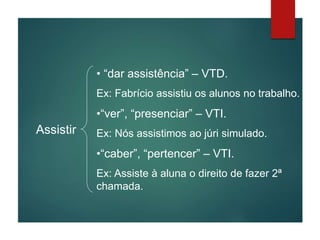 Assistir
• “dar assistência” – VTD.
Ex: Fabrício assistiu os alunos no trabalho.
•“ver”, “presenciar” – VTI.
Ex: Nós assistimos ao júri simulado.
•“caber”, “pertencer” – VTI.
Ex: Assiste à aluna o direito de fazer 2ª
chamada.
 