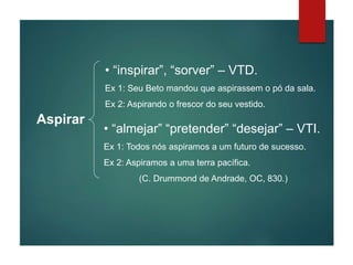 Aspirar
• “inspirar”, “sorver” – VTD.
Ex 1: Seu Beto mandou que aspirassem o pó da sala.
Ex 2: Aspirando o frescor do seu vestido.
• “almejar” “pretender” “desejar” – VTI.
Ex 1: Todos nós aspiramos a um futuro de sucesso.
Ex 2: Aspiramos a uma terra pacífica.
(C. Drummond de Andrade, OC, 830.)
 