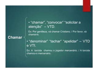 Chamar
• “chamar”, “convocar” “solicitar a
atenção” – VTD.
Ex: Por gentileza, vá chamar Cristiano. / Por favor, vá
chamá-lo.
• “denominar” “tachar” “apelidar” – VTD
e VTI.
Ex: A torcida chamou o jogador mercenário. / A torcida
chamou-o mercenário.
 
