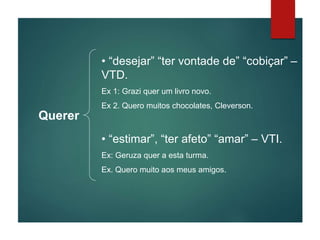 Querer
• “desejar” “ter vontade de” “cobiçar” –
VTD.
Ex 1: Grazi quer um livro novo.
Ex 2. Quero muitos chocolates, Cleverson.
• “estimar”, “ter afeto” “amar” – VTI.
Ex: Geruza quer a esta turma.
Ex. Quero muito aos meus amigos.
 