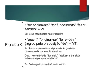 • “ter cabimento” “ter fundamento” “fazer
sentido” – VI.
Ex: Seus argumentos não procedem.
• “provir”, “originar-se” “ter origem”
(regido pela preposição “de”) – VTI.
Ex: Seu comportamento vil procede da ganância
desmesurada que assola sua alma.
Obs.: No sentido de “dar início”, “realizar” e transitivo
indireto e rege a preposição “a”.
Ex: O delegado procederá ao inquérito.
Proceder
 