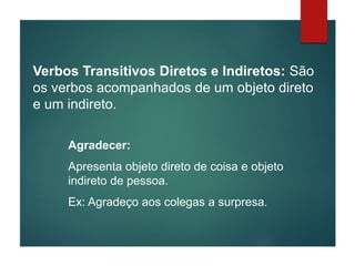 Verbos Transitivos Diretos e Indiretos: São
os verbos acompanhados de um objeto direto
e um indireto.
Agradecer:
Apresenta objeto direto de coisa e objeto
indireto de pessoa.
Ex: Agradeço aos colegas a surpresa.
 