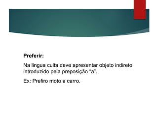 Preferir:
Na lingua culta deve apresentar objeto indireto
introduzido pela preposição “a”.
Ex: Prefiro moto a carro.
 