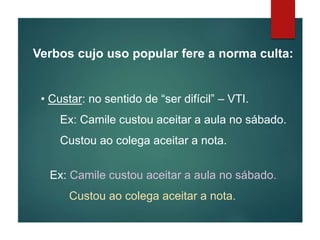 Verbos cujo uso popular fere a norma culta:
• Custar: no sentido de “ser difícil” – VTI.
Ex: Camile custou aceitar a aula no sábado.
Custou ao colega aceitar a nota.
Ex: Camile custou aceitar a aula no sábado.
Custou ao colega aceitar a nota.
 