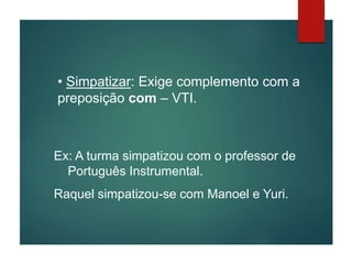 • Simpatizar: Exige complemento com a
preposição com – VTI.
Ex: A turma simpatizou com o professor de
Português Instrumental.
Raquel simpatizou-se com Manoel e Yuri.
 