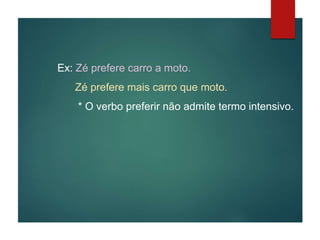 Ex: Zé prefere carro a moto.
Zé prefere mais carro que moto.
* O verbo preferir não admite termo intensivo.
 