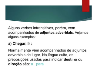 Alguns verbos intransitivos, porém, vem
acompanhados de adjuntos adverbiais. Vejamos
alguns exemplos:
a) Chegar, Ir :
Normalmente vêm acompanhados de adjuntos
adverbiais de lugar. Na língua culta, as
preposições usadas para indicar destino ou
direção são: a , para.
 