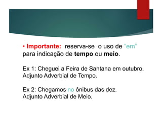 • Importante: reserva-se o uso de “em”
para indicação de tempo ou meio.
Ex 1: Cheguei a Feira de Santana em outubro.
Adjunto Adverbial de Tempo.
Ex 2: Chegamos no ônibus das dez.
Adjunto Adverbial de Meio.
 
