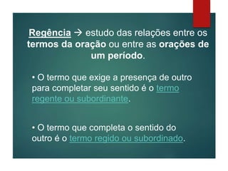 Regência  estudo das relações entre os
termos da oração ou entre as orações de
um período.
• O termo que exige a presença de outro
para completar seu sentido é o termo
regente ou subordinante.
• O termo que completa o sentido do
outro é o termo regido ou subordinado.
 