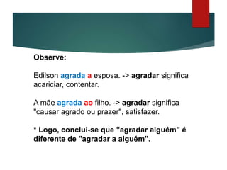 Observe:
Edilson agrada a esposa. -> agradar significa
acariciar, contentar.
A mãe agrada ao filho. -> agradar significa
"causar agrado ou prazer", satisfazer.
* Logo, conclui-se que "agradar alguém" é
diferente de "agradar a alguém".
 