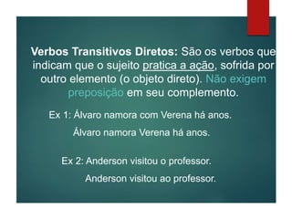 Verbos Transitivos Diretos: São os verbos que
indicam que o sujeito pratica a ação, sofrida por
outro elemento (o objeto direto). Não exigem
preposição em seu complemento.
Ex 1: Álvaro namora com Verena há anos.
Álvaro namora Verena há anos.
Ex 2: Anderson visitou o professor.
Anderson visitou ao professor.
 