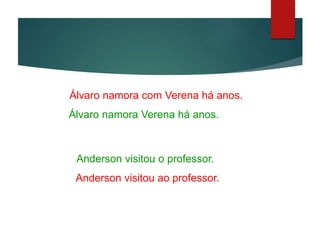 Ex 1: Álvaro namora com Verena há anos.
Álvaro namora Verena há anos.
Ex 2: Anderson visitou o professor.
Anderson visitou ao professor.
 