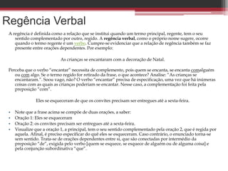 Regência Verbal
A regência é definida como a relação que se institui quando um termo principal, regente, tem o seu
sentido complementado por outro, regido. A regência verbal, como o próprio nome sugere, ocorre
quando o termo regente é um verbo. Cumpre-se evidenciar que a relação de regência também se faz
presente entre orações dependentes. Por exemplo:
As crianças se encantaram com a decoração de Natal.
Perceba que o verbo “encantar” necessita de complemento, pois quem se encanta, se encanta comalguém
ou com algo. Se o termo regido for retirado da frase, o que acontece? Analise: “As crianças se
encantaram.”. Soou vago, não? O verbo “encantar” precisa de especificação, uma vez que há inúmeras
coisas com as quais as crianças poderiam se encantar. Nesse caso, a complementação foi feita pela
preposição “com”.
Eles se esqueceram de que os convites precisam ser entregues até a sexta-feira.
• Note que a frase acima se compõe de duas orações, a saber:
• Oração 1: Eles se esqueceram
• Oração 2: os convites precisam ser entregues até a sexta-feira.
• Visualize que a oração 1, a principal, tem o seu sentido complementado pela oração 2, que é regida por
aquela. Afinal, é preciso especificar do quê eles se esqueceram. Caso contrário, o enunciado torna-se
sem sentido. Trata-se de orações dependentes entre si, que são conectadas por intermédio da
preposição “de”, exigida pelo verbo [quem se esquece, se esquece de alguém ou de alguma coisa] e
pela conjunção subordinativa “que”.
 